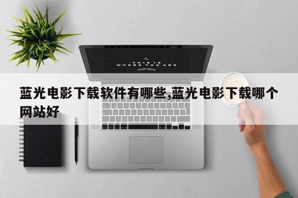 蓝光电影下载软件有哪些,蓝光电影下载哪个网站好
